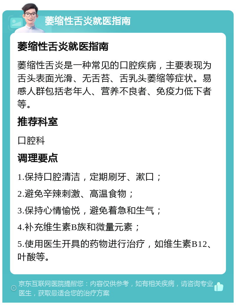 萎缩性舌炎就医指南 萎缩性舌炎就医指南 萎缩性舌炎是一种常见的口腔疾病，主要表现为舌头表面光滑、无舌苔、舌乳头萎缩等症状。易感人群包括老年人、营养不良者、免疫力低下者等。 推荐科室 口腔科 调理要点 1.保持口腔清洁，定期刷牙、漱口； 2.避免辛辣刺激、高温食物； 3.保持心情愉悦，避免着急和生气； 4.补充维生素B族和微量元素； 5.使用医生开具的药物进行治疗，如维生素B12、叶酸等。