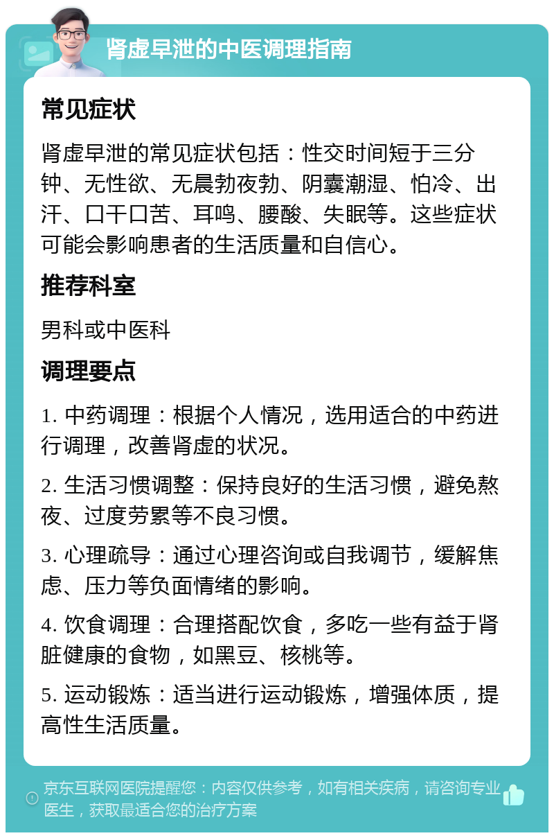 肾虚早泄的中医调理指南 常见症状 肾虚早泄的常见症状包括：性交时间短于三分钟、无性欲、无晨勃夜勃、阴囊潮湿、怕冷、出汗、口干口苦、耳鸣、腰酸、失眠等。这些症状可能会影响患者的生活质量和自信心。 推荐科室 男科或中医科 调理要点 1. 中药调理：根据个人情况，选用适合的中药进行调理，改善肾虚的状况。 2. 生活习惯调整：保持良好的生活习惯，避免熬夜、过度劳累等不良习惯。 3. 心理疏导：通过心理咨询或自我调节，缓解焦虑、压力等负面情绪的影响。 4. 饮食调理：合理搭配饮食，多吃一些有益于肾脏健康的食物，如黑豆、核桃等。 5. 运动锻炼：适当进行运动锻炼，增强体质，提高性生活质量。