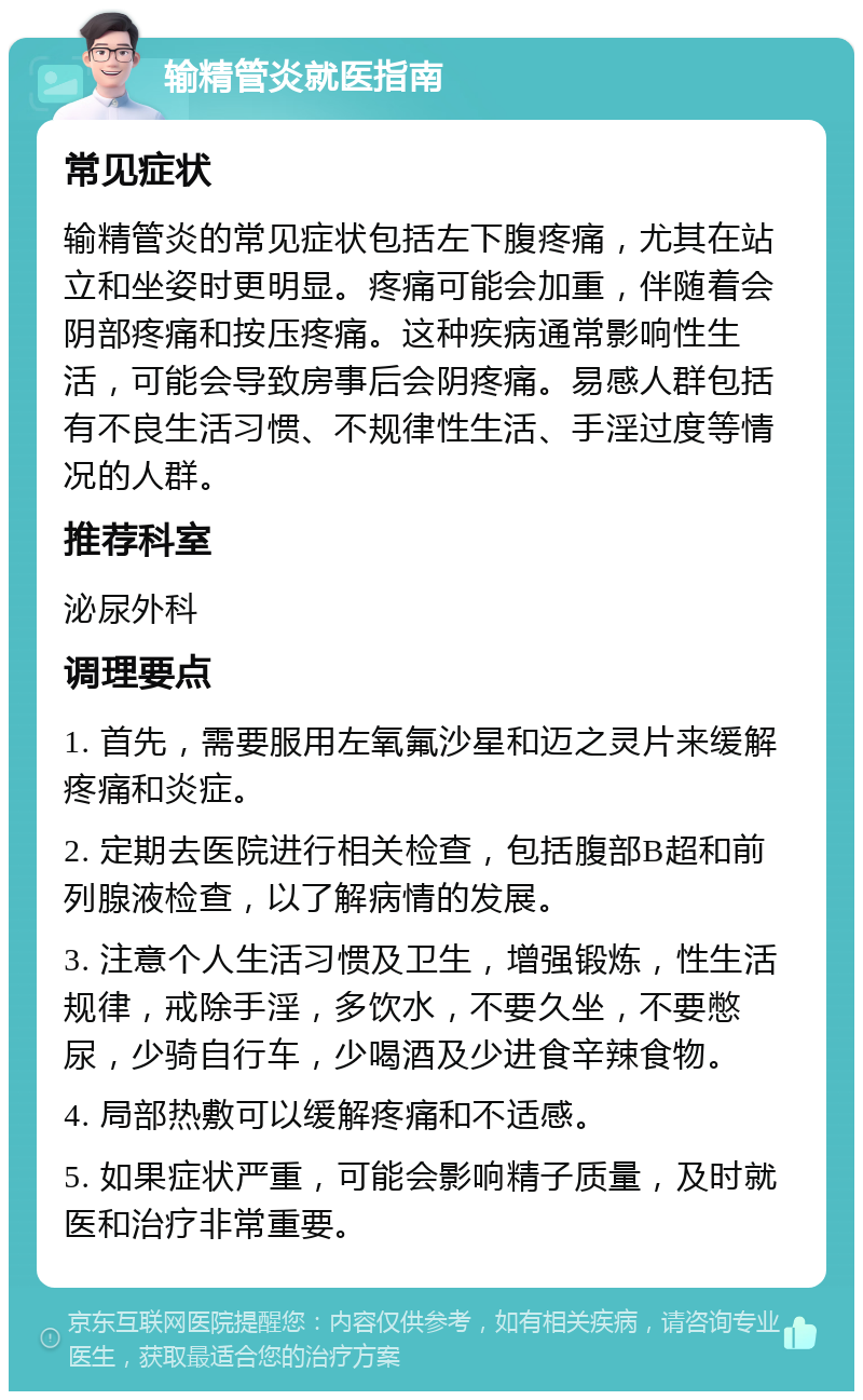 输精管炎就医指南 常见症状 输精管炎的常见症状包括左下腹疼痛，尤其在站立和坐姿时更明显。疼痛可能会加重，伴随着会阴部疼痛和按压疼痛。这种疾病通常影响性生活，可能会导致房事后会阴疼痛。易感人群包括有不良生活习惯、不规律性生活、手淫过度等情况的人群。 推荐科室 泌尿外科 调理要点 1. 首先，需要服用左氧氟沙星和迈之灵片来缓解疼痛和炎症。 2. 定期去医院进行相关检查，包括腹部B超和前列腺液检查，以了解病情的发展。 3. 注意个人生活习惯及卫生，增强锻炼，性生活规律，戒除手淫，多饮水，不要久坐，不要憋尿，少骑自行车，少喝酒及少进食辛辣食物。 4. 局部热敷可以缓解疼痛和不适感。 5. 如果症状严重，可能会影响精子质量，及时就医和治疗非常重要。