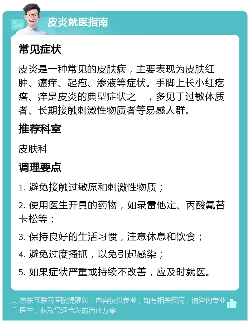 皮炎就医指南 常见症状 皮炎是一种常见的皮肤病，主要表现为皮肤红肿、瘙痒、起疱、渗液等症状。手脚上长小红疙瘩、痒是皮炎的典型症状之一，多见于过敏体质者、长期接触刺激性物质者等易感人群。 推荐科室 皮肤科 调理要点 1. 避免接触过敏原和刺激性物质； 2. 使用医生开具的药物，如录雷他定、丙酸氟替卡松等； 3. 保持良好的生活习惯，注意休息和饮食； 4. 避免过度搔抓，以免引起感染； 5. 如果症状严重或持续不改善，应及时就医。