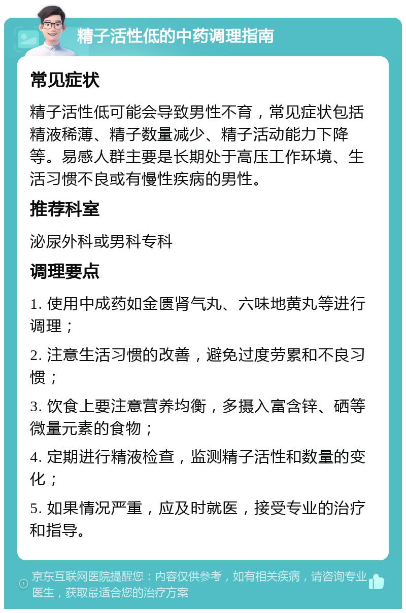 精子活性低的中药调理指南 常见症状 精子活性低可能会导致男性不育，常见症状包括精液稀薄、精子数量减少、精子活动能力下降等。易感人群主要是长期处于高压工作环境、生活习惯不良或有慢性疾病的男性。 推荐科室 泌尿外科或男科专科 调理要点 1. 使用中成药如金匮肾气丸、六味地黄丸等进行调理； 2. 注意生活习惯的改善，避免过度劳累和不良习惯； 3. 饮食上要注意营养均衡，多摄入富含锌、硒等微量元素的食物； 4. 定期进行精液检查，监测精子活性和数量的变化； 5. 如果情况严重，应及时就医，接受专业的治疗和指导。