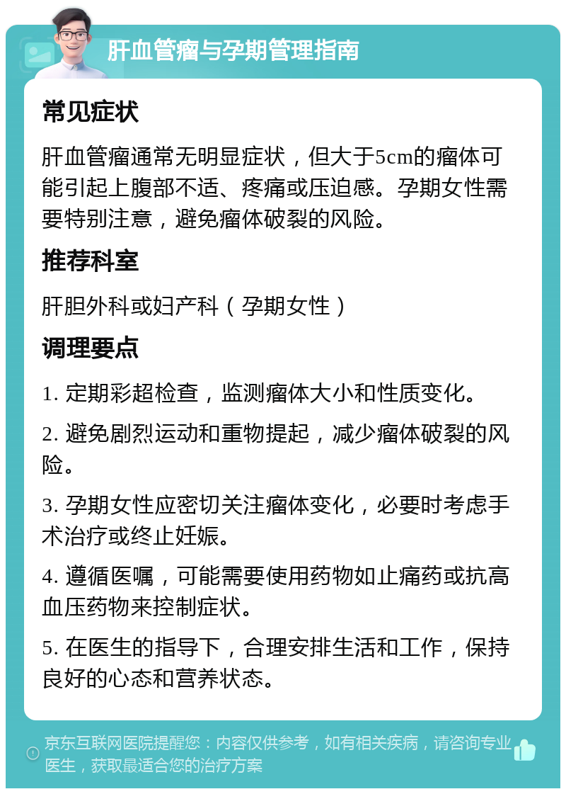 肝血管瘤与孕期管理指南 常见症状 肝血管瘤通常无明显症状，但大于5cm的瘤体可能引起上腹部不适、疼痛或压迫感。孕期女性需要特别注意，避免瘤体破裂的风险。 推荐科室 肝胆外科或妇产科（孕期女性） 调理要点 1. 定期彩超检查，监测瘤体大小和性质变化。 2. 避免剧烈运动和重物提起，减少瘤体破裂的风险。 3. 孕期女性应密切关注瘤体变化，必要时考虑手术治疗或终止妊娠。 4. 遵循医嘱，可能需要使用药物如止痛药或抗高血压药物来控制症状。 5. 在医生的指导下，合理安排生活和工作，保持良好的心态和营养状态。