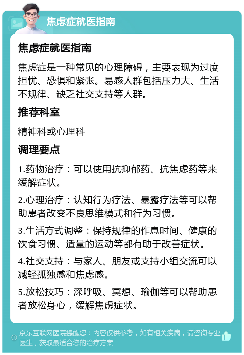 焦虑症就医指南 焦虑症就医指南 焦虑症是一种常见的心理障碍，主要表现为过度担忧、恐惧和紧张。易感人群包括压力大、生活不规律、缺乏社交支持等人群。 推荐科室 精神科或心理科 调理要点 1.药物治疗：可以使用抗抑郁药、抗焦虑药等来缓解症状。 2.心理治疗：认知行为疗法、暴露疗法等可以帮助患者改变不良思维模式和行为习惯。 3.生活方式调整：保持规律的作息时间、健康的饮食习惯、适量的运动等都有助于改善症状。 4.社交支持：与家人、朋友或支持小组交流可以减轻孤独感和焦虑感。 5.放松技巧：深呼吸、冥想、瑜伽等可以帮助患者放松身心，缓解焦虑症状。