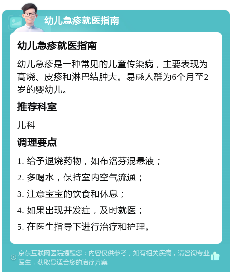 幼儿急疹就医指南 幼儿急疹就医指南 幼儿急疹是一种常见的儿童传染病，主要表现为高烧、皮疹和淋巴结肿大。易感人群为6个月至2岁的婴幼儿。 推荐科室 儿科 调理要点 1. 给予退烧药物，如布洛芬混悬液； 2. 多喝水，保持室内空气流通； 3. 注意宝宝的饮食和休息； 4. 如果出现并发症，及时就医； 5. 在医生指导下进行治疗和护理。