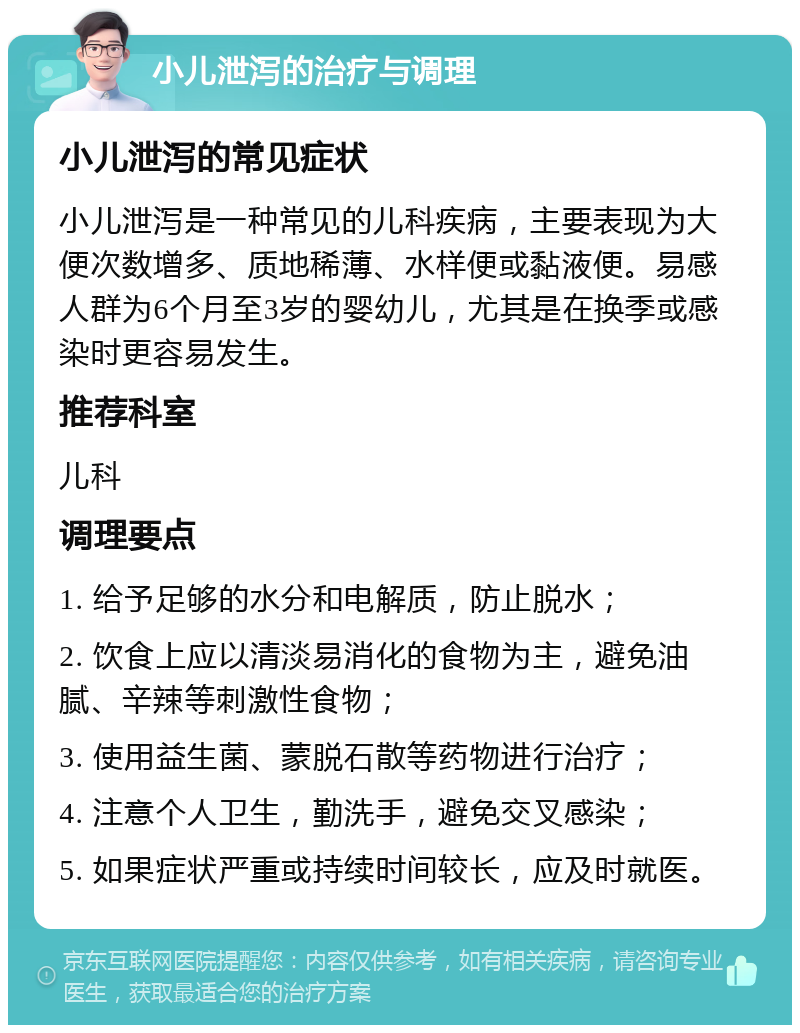 小儿泄泻的治疗与调理 小儿泄泻的常见症状 小儿泄泻是一种常见的儿科疾病，主要表现为大便次数增多、质地稀薄、水样便或黏液便。易感人群为6个月至3岁的婴幼儿，尤其是在换季或感染时更容易发生。 推荐科室 儿科 调理要点 1. 给予足够的水分和电解质，防止脱水； 2. 饮食上应以清淡易消化的食物为主，避免油腻、辛辣等刺激性食物； 3. 使用益生菌、蒙脱石散等药物进行治疗； 4. 注意个人卫生，勤洗手，避免交叉感染； 5. 如果症状严重或持续时间较长，应及时就医。