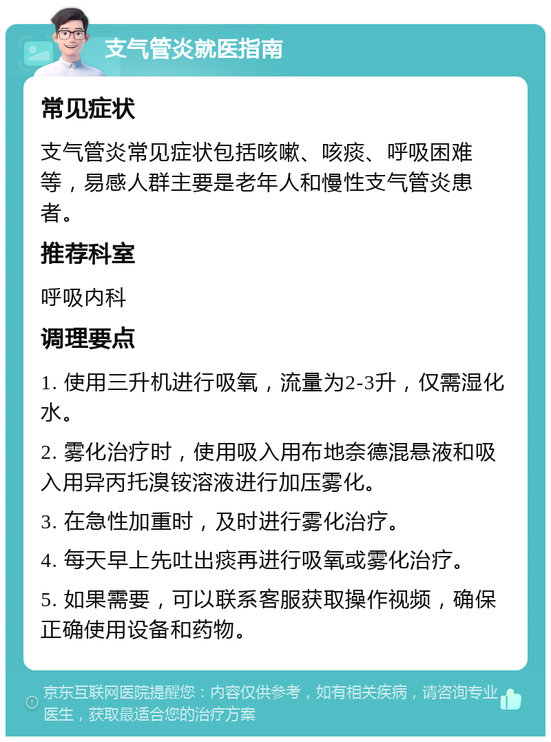 支气管炎就医指南 常见症状 支气管炎常见症状包括咳嗽、咳痰、呼吸困难等，易感人群主要是老年人和慢性支气管炎患者。 推荐科室 呼吸内科 调理要点 1. 使用三升机进行吸氧，流量为2-3升，仅需湿化水。 2. 雾化治疗时，使用吸入用布地奈德混悬液和吸入用异丙托溴铵溶液进行加压雾化。 3. 在急性加重时，及时进行雾化治疗。 4. 每天早上先吐出痰再进行吸氧或雾化治疗。 5. 如果需要，可以联系客服获取操作视频，确保正确使用设备和药物。