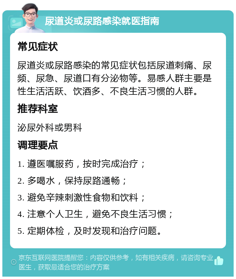 尿道炎或尿路感染就医指南 常见症状 尿道炎或尿路感染的常见症状包括尿道刺痛、尿频、尿急、尿道口有分泌物等。易感人群主要是性生活活跃、饮酒多、不良生活习惯的人群。 推荐科室 泌尿外科或男科 调理要点 1. 遵医嘱服药，按时完成治疗； 2. 多喝水，保持尿路通畅； 3. 避免辛辣刺激性食物和饮料； 4. 注意个人卫生，避免不良生活习惯； 5. 定期体检，及时发现和治疗问题。