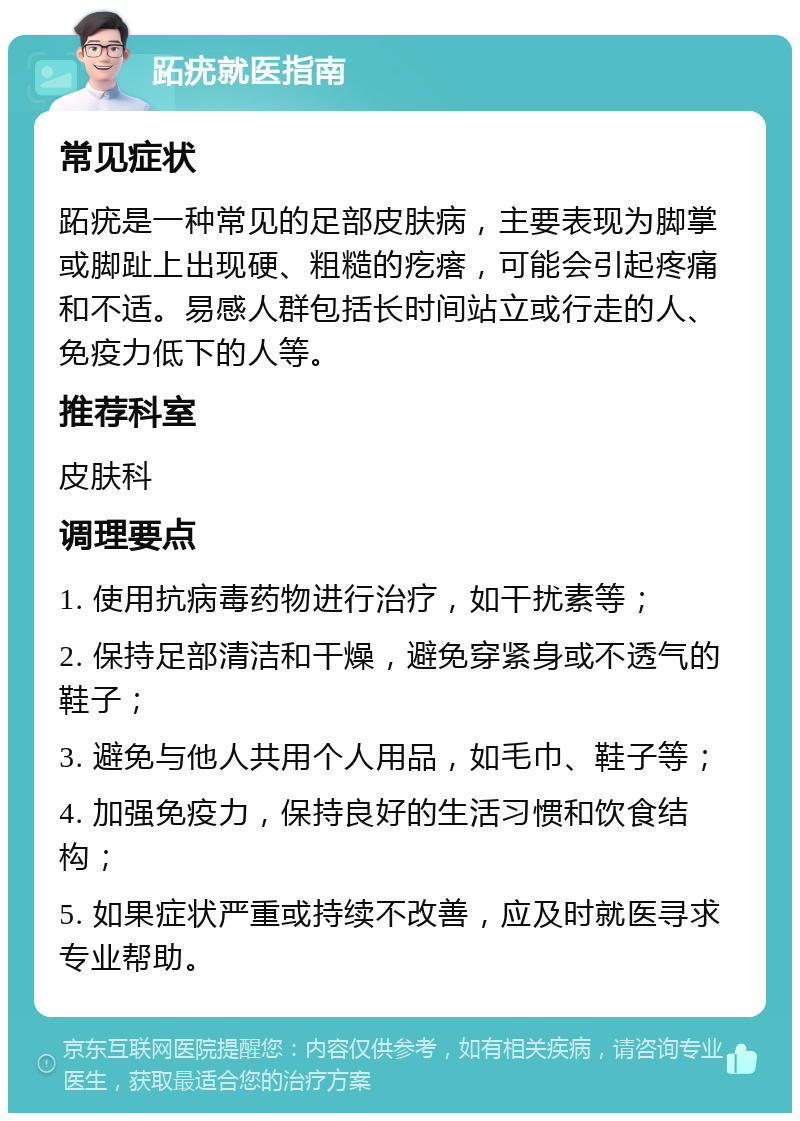 跖疣就医指南 常见症状 跖疣是一种常见的足部皮肤病，主要表现为脚掌或脚趾上出现硬、粗糙的疙瘩，可能会引起疼痛和不适。易感人群包括长时间站立或行走的人、免疫力低下的人等。 推荐科室 皮肤科 调理要点 1. 使用抗病毒药物进行治疗，如干扰素等； 2. 保持足部清洁和干燥，避免穿紧身或不透气的鞋子； 3. 避免与他人共用个人用品，如毛巾、鞋子等； 4. 加强免疫力，保持良好的生活习惯和饮食结构； 5. 如果症状严重或持续不改善，应及时就医寻求专业帮助。