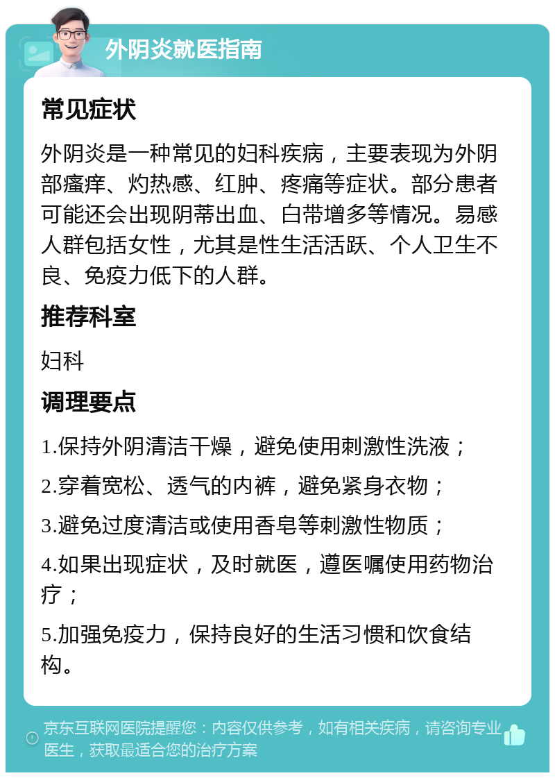 外阴炎就医指南 常见症状 外阴炎是一种常见的妇科疾病，主要表现为外阴部瘙痒、灼热感、红肿、疼痛等症状。部分患者可能还会出现阴蒂出血、白带增多等情况。易感人群包括女性，尤其是性生活活跃、个人卫生不良、免疫力低下的人群。 推荐科室 妇科 调理要点 1.保持外阴清洁干燥，避免使用刺激性洗液； 2.穿着宽松、透气的内裤，避免紧身衣物； 3.避免过度清洁或使用香皂等刺激性物质； 4.如果出现症状，及时就医，遵医嘱使用药物治疗； 5.加强免疫力，保持良好的生活习惯和饮食结构。