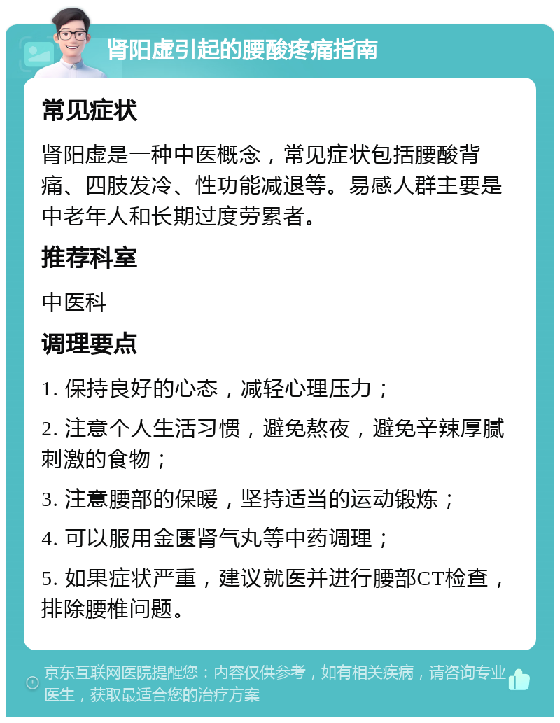 肾阳虚引起的腰酸疼痛指南 常见症状 肾阳虚是一种中医概念，常见症状包括腰酸背痛、四肢发冷、性功能减退等。易感人群主要是中老年人和长期过度劳累者。 推荐科室 中医科 调理要点 1. 保持良好的心态，减轻心理压力； 2. 注意个人生活习惯，避免熬夜，避免辛辣厚腻刺激的食物； 3. 注意腰部的保暖，坚持适当的运动锻炼； 4. 可以服用金匮肾气丸等中药调理； 5. 如果症状严重，建议就医并进行腰部CT检查，排除腰椎问题。