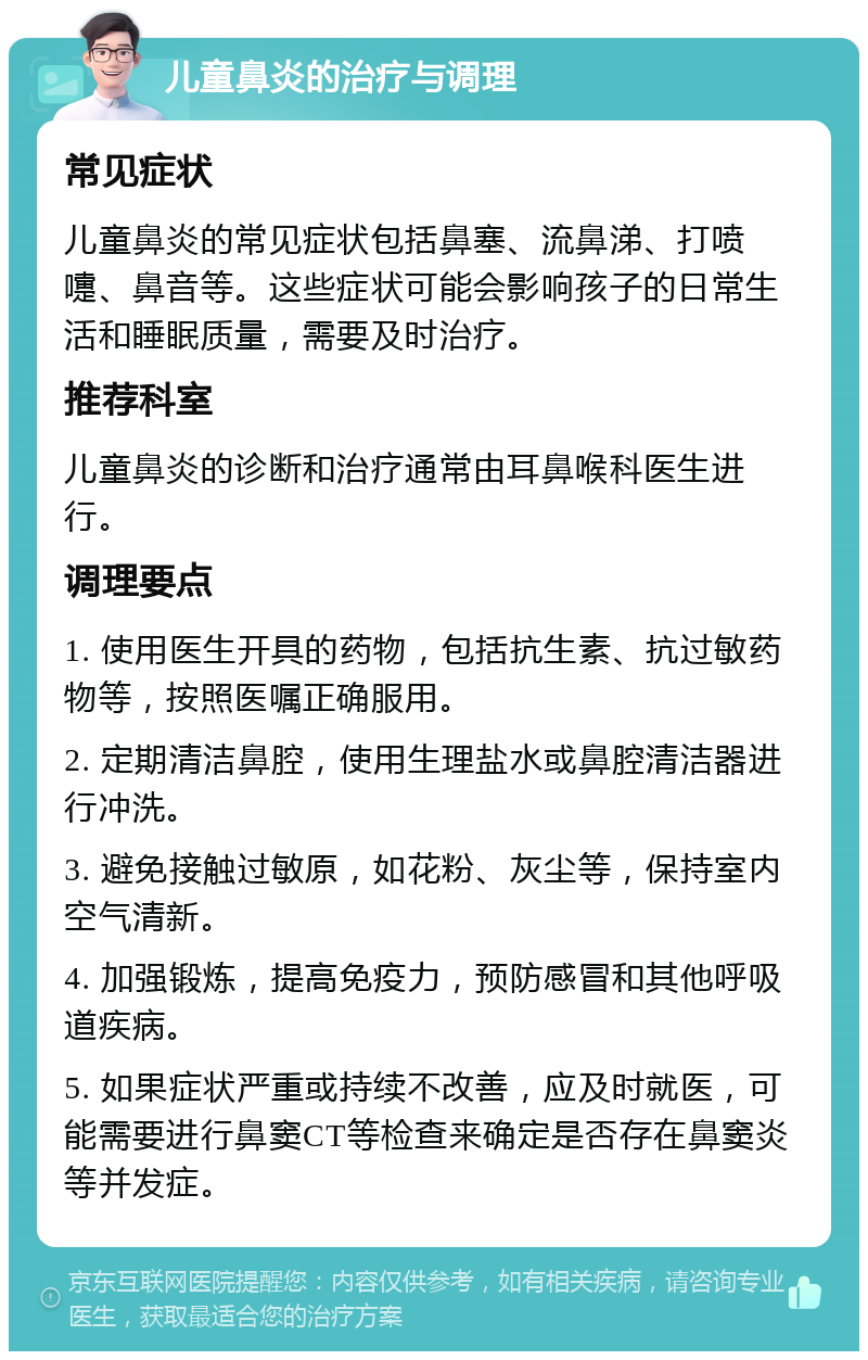 儿童鼻炎的治疗与调理 常见症状 儿童鼻炎的常见症状包括鼻塞、流鼻涕、打喷嚏、鼻音等。这些症状可能会影响孩子的日常生活和睡眠质量，需要及时治疗。 推荐科室 儿童鼻炎的诊断和治疗通常由耳鼻喉科医生进行。 调理要点 1. 使用医生开具的药物，包括抗生素、抗过敏药物等，按照医嘱正确服用。 2. 定期清洁鼻腔，使用生理盐水或鼻腔清洁器进行冲洗。 3. 避免接触过敏原，如花粉、灰尘等，保持室内空气清新。 4. 加强锻炼，提高免疫力，预防感冒和其他呼吸道疾病。 5. 如果症状严重或持续不改善，应及时就医，可能需要进行鼻窦CT等检查来确定是否存在鼻窦炎等并发症。