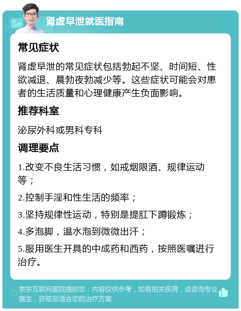 肾虚早泄就医指南 常见症状 肾虚早泄的常见症状包括勃起不坚、时间短、性欲减退、晨勃夜勃减少等。这些症状可能会对患者的生活质量和心理健康产生负面影响。 推荐科室 泌尿外科或男科专科 调理要点 1.改变不良生活习惯，如戒烟限酒、规律运动等； 2.控制手淫和性生活的频率； 3.坚持规律性运动，特别是提肛下蹲锻炼； 4.多泡脚，温水泡到微微出汗； 5.服用医生开具的中成药和西药，按照医嘱进行治疗。