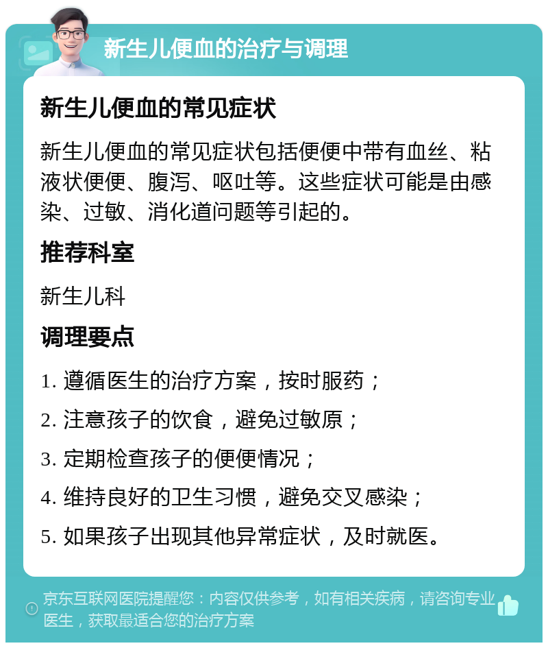 新生儿便血的治疗与调理 新生儿便血的常见症状 新生儿便血的常见症状包括便便中带有血丝、粘液状便便、腹泻、呕吐等。这些症状可能是由感染、过敏、消化道问题等引起的。 推荐科室 新生儿科 调理要点 1. 遵循医生的治疗方案，按时服药； 2. 注意孩子的饮食，避免过敏原； 3. 定期检查孩子的便便情况； 4. 维持良好的卫生习惯，避免交叉感染； 5. 如果孩子出现其他异常症状，及时就医。