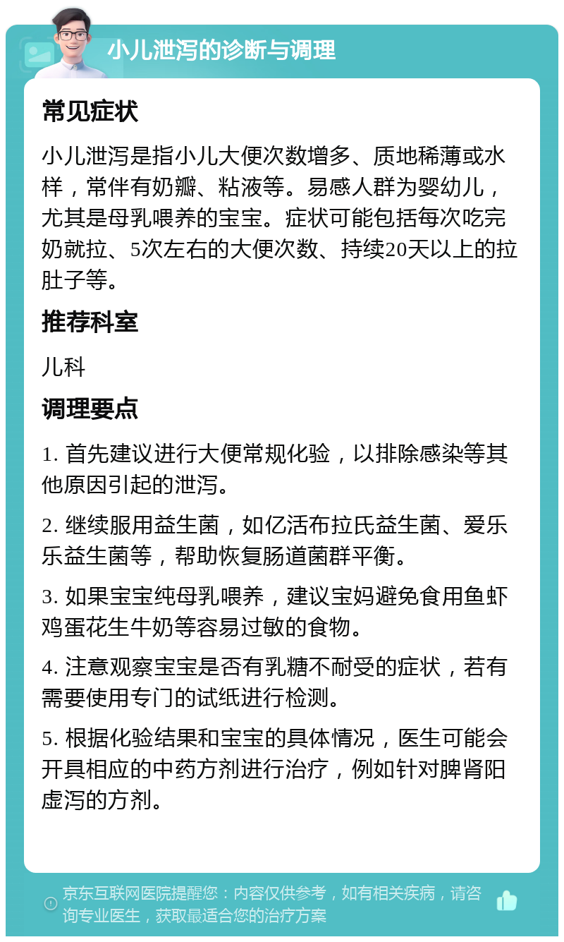 小儿泄泻的诊断与调理 常见症状 小儿泄泻是指小儿大便次数增多、质地稀薄或水样，常伴有奶瓣、粘液等。易感人群为婴幼儿，尤其是母乳喂养的宝宝。症状可能包括每次吃完奶就拉、5次左右的大便次数、持续20天以上的拉肚子等。 推荐科室 儿科 调理要点 1. 首先建议进行大便常规化验，以排除感染等其他原因引起的泄泻。 2. 继续服用益生菌，如亿活布拉氏益生菌、爱乐乐益生菌等，帮助恢复肠道菌群平衡。 3. 如果宝宝纯母乳喂养，建议宝妈避免食用鱼虾鸡蛋花生牛奶等容易过敏的食物。 4. 注意观察宝宝是否有乳糖不耐受的症状，若有需要使用专门的试纸进行检测。 5. 根据化验结果和宝宝的具体情况，医生可能会开具相应的中药方剂进行治疗，例如针对脾肾阳虚泻的方剂。