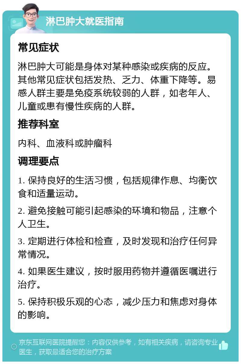 淋巴肿大就医指南 常见症状 淋巴肿大可能是身体对某种感染或疾病的反应。其他常见症状包括发热、乏力、体重下降等。易感人群主要是免疫系统较弱的人群，如老年人、儿童或患有慢性疾病的人群。 推荐科室 内科、血液科或肿瘤科 调理要点 1. 保持良好的生活习惯，包括规律作息、均衡饮食和适量运动。 2. 避免接触可能引起感染的环境和物品，注意个人卫生。 3. 定期进行体检和检查，及时发现和治疗任何异常情况。 4. 如果医生建议，按时服用药物并遵循医嘱进行治疗。 5. 保持积极乐观的心态，减少压力和焦虑对身体的影响。