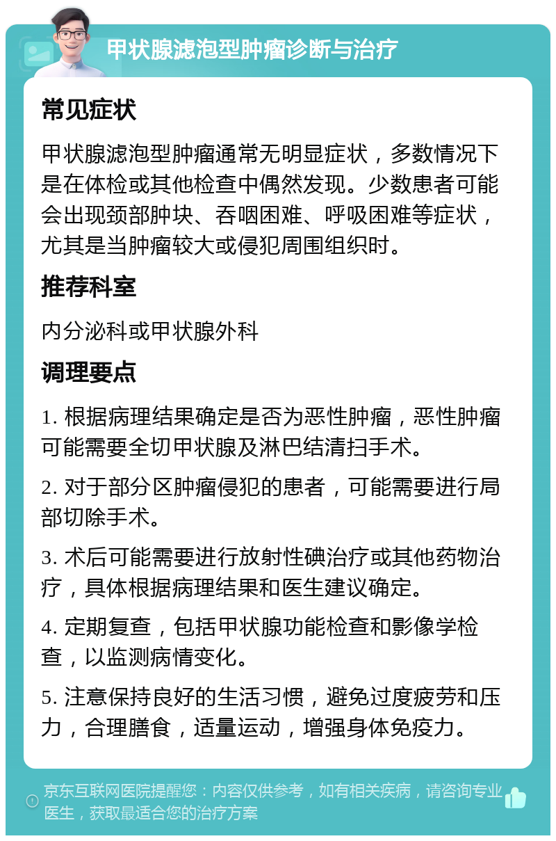 甲状腺滤泡型肿瘤诊断与治疗 常见症状 甲状腺滤泡型肿瘤通常无明显症状，多数情况下是在体检或其他检查中偶然发现。少数患者可能会出现颈部肿块、吞咽困难、呼吸困难等症状，尤其是当肿瘤较大或侵犯周围组织时。 推荐科室 内分泌科或甲状腺外科 调理要点 1. 根据病理结果确定是否为恶性肿瘤，恶性肿瘤可能需要全切甲状腺及淋巴结清扫手术。 2. 对于部分区肿瘤侵犯的患者，可能需要进行局部切除手术。 3. 术后可能需要进行放射性碘治疗或其他药物治疗，具体根据病理结果和医生建议确定。 4. 定期复查，包括甲状腺功能检查和影像学检查，以监测病情变化。 5. 注意保持良好的生活习惯，避免过度疲劳和压力，合理膳食，适量运动，增强身体免疫力。