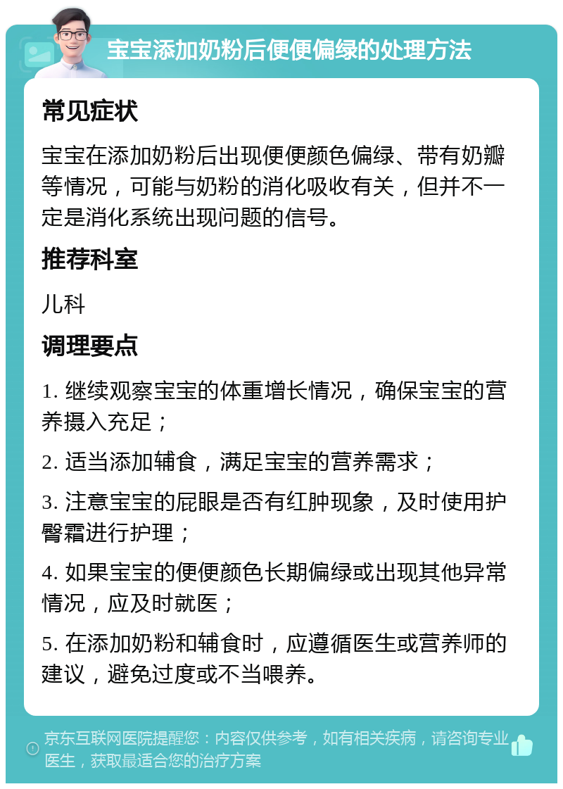 宝宝添加奶粉后便便偏绿的处理方法 常见症状 宝宝在添加奶粉后出现便便颜色偏绿、带有奶瓣等情况，可能与奶粉的消化吸收有关，但并不一定是消化系统出现问题的信号。 推荐科室 儿科 调理要点 1. 继续观察宝宝的体重增长情况，确保宝宝的营养摄入充足； 2. 适当添加辅食，满足宝宝的营养需求； 3. 注意宝宝的屁眼是否有红肿现象，及时使用护臀霜进行护理； 4. 如果宝宝的便便颜色长期偏绿或出现其他异常情况，应及时就医； 5. 在添加奶粉和辅食时，应遵循医生或营养师的建议，避免过度或不当喂养。