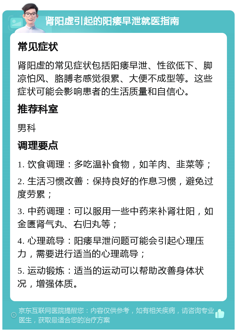 肾阳虚引起的阳痿早泄就医指南 常见症状 肾阳虚的常见症状包括阳痿早泄、性欲低下、脚凉怕风、胳膊老感觉很累、大便不成型等。这些症状可能会影响患者的生活质量和自信心。 推荐科室 男科 调理要点 1. 饮食调理：多吃温补食物，如羊肉、韭菜等； 2. 生活习惯改善：保持良好的作息习惯，避免过度劳累； 3. 中药调理：可以服用一些中药来补肾壮阳，如金匮肾气丸、右归丸等； 4. 心理疏导：阳痿早泄问题可能会引起心理压力，需要进行适当的心理疏导； 5. 运动锻炼：适当的运动可以帮助改善身体状况，增强体质。