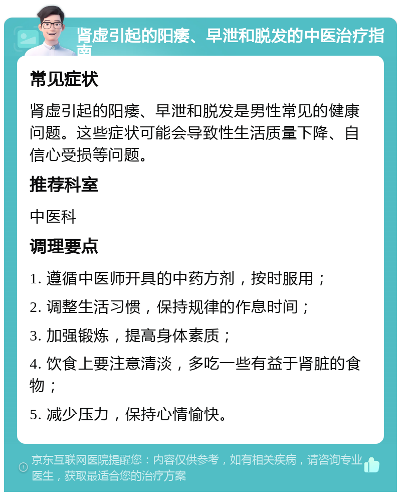 肾虚引起的阳痿、早泄和脱发的中医治疗指南 常见症状 肾虚引起的阳痿、早泄和脱发是男性常见的健康问题。这些症状可能会导致性生活质量下降、自信心受损等问题。 推荐科室 中医科 调理要点 1. 遵循中医师开具的中药方剂，按时服用； 2. 调整生活习惯，保持规律的作息时间； 3. 加强锻炼，提高身体素质； 4. 饮食上要注意清淡，多吃一些有益于肾脏的食物； 5. 减少压力，保持心情愉快。