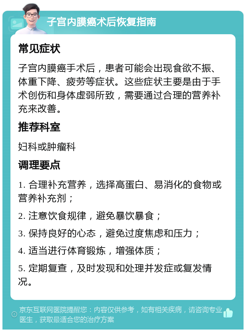 子宫内膜癌术后恢复指南 常见症状 子宫内膜癌手术后，患者可能会出现食欲不振、体重下降、疲劳等症状。这些症状主要是由于手术创伤和身体虚弱所致，需要通过合理的营养补充来改善。 推荐科室 妇科或肿瘤科 调理要点 1. 合理补充营养，选择高蛋白、易消化的食物或营养补充剂； 2. 注意饮食规律，避免暴饮暴食； 3. 保持良好的心态，避免过度焦虑和压力； 4. 适当进行体育锻炼，增强体质； 5. 定期复查，及时发现和处理并发症或复发情况。