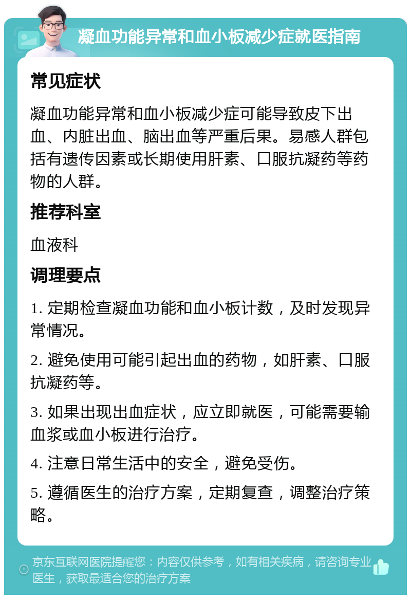 凝血功能异常和血小板减少症就医指南 常见症状 凝血功能异常和血小板减少症可能导致皮下出血、内脏出血、脑出血等严重后果。易感人群包括有遗传因素或长期使用肝素、口服抗凝药等药物的人群。 推荐科室 血液科 调理要点 1. 定期检查凝血功能和血小板计数，及时发现异常情况。 2. 避免使用可能引起出血的药物，如肝素、口服抗凝药等。 3. 如果出现出血症状，应立即就医，可能需要输血浆或血小板进行治疗。 4. 注意日常生活中的安全，避免受伤。 5. 遵循医生的治疗方案，定期复查，调整治疗策略。