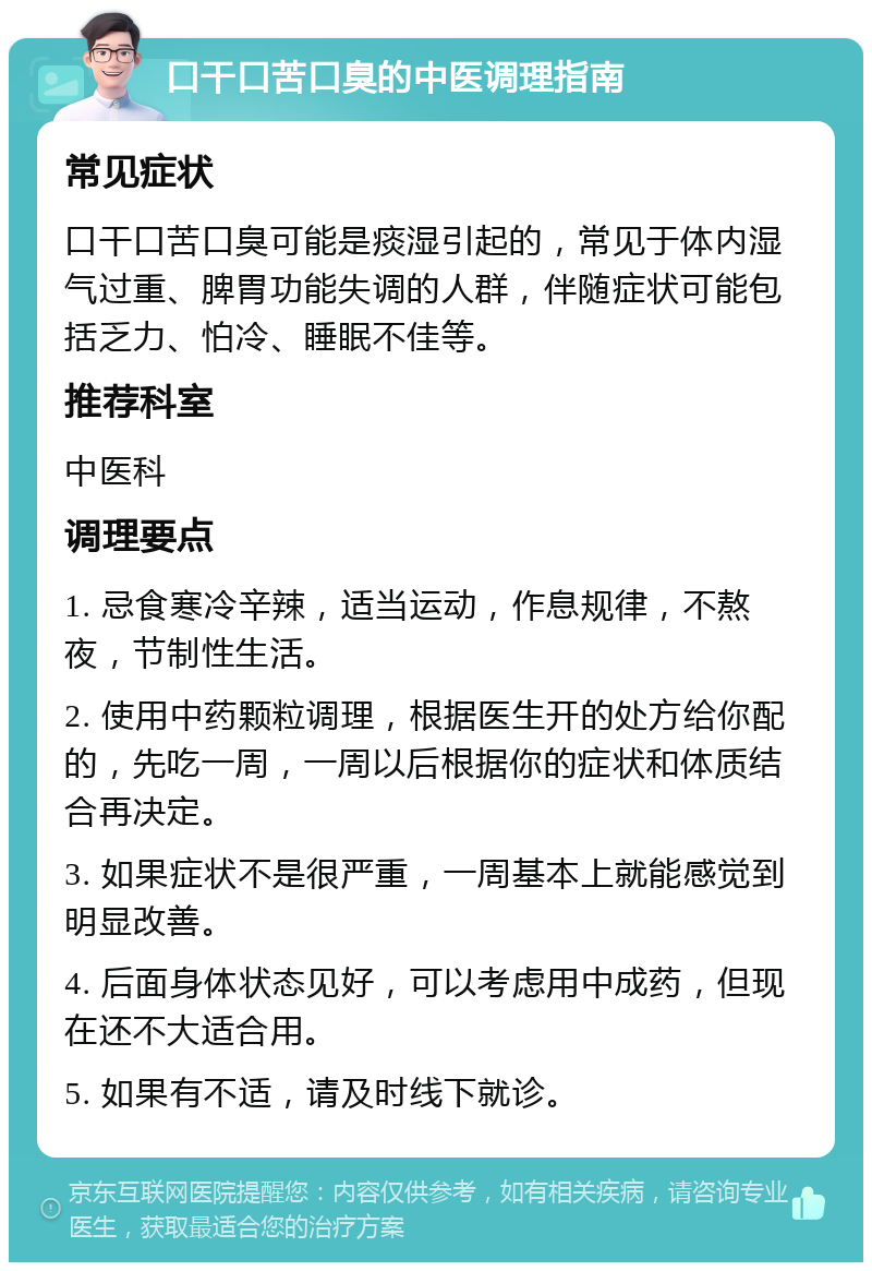 口干口苦口臭的中医调理指南 常见症状 口干口苦口臭可能是痰湿引起的，常见于体内湿气过重、脾胃功能失调的人群，伴随症状可能包括乏力、怕冷、睡眠不佳等。 推荐科室 中医科 调理要点 1. 忌食寒冷辛辣，适当运动，作息规律，不熬夜，节制性生活。 2. 使用中药颗粒调理，根据医生开的处方给你配的，先吃一周，一周以后根据你的症状和体质结合再决定。 3. 如果症状不是很严重，一周基本上就能感觉到明显改善。 4. 后面身体状态见好，可以考虑用中成药，但现在还不大适合用。 5. 如果有不适，请及时线下就诊。