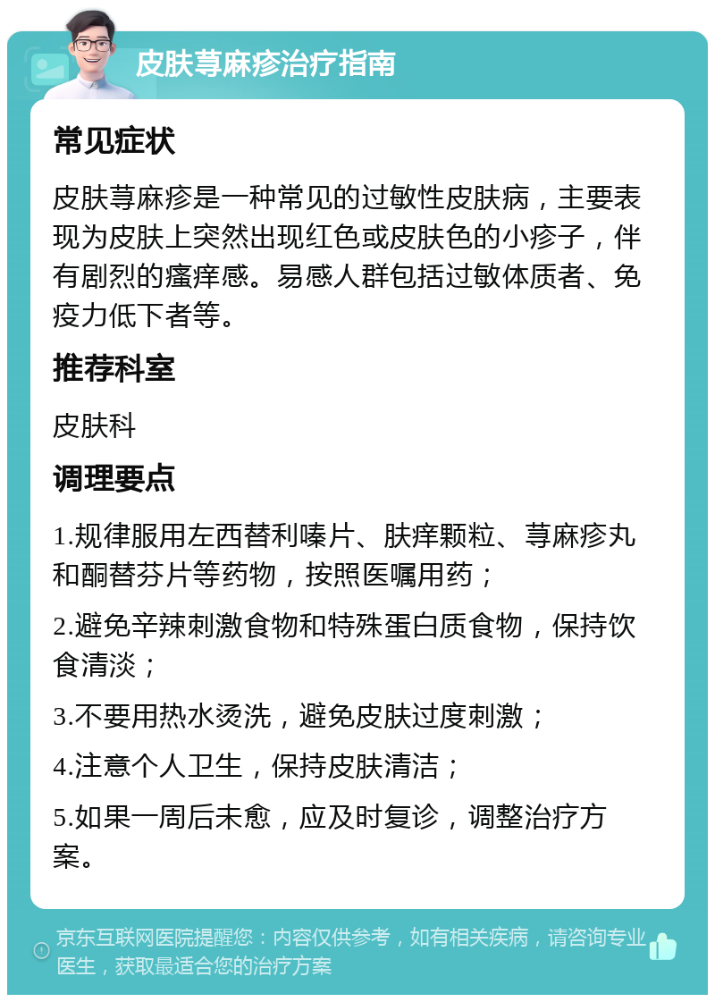 皮肤荨麻疹治疗指南 常见症状 皮肤荨麻疹是一种常见的过敏性皮肤病，主要表现为皮肤上突然出现红色或皮肤色的小疹子，伴有剧烈的瘙痒感。易感人群包括过敏体质者、免疫力低下者等。 推荐科室 皮肤科 调理要点 1.规律服用左西替利嗪片、肤痒颗粒、荨麻疹丸和酮替芬片等药物，按照医嘱用药； 2.避免辛辣刺激食物和特殊蛋白质食物，保持饮食清淡； 3.不要用热水烫洗，避免皮肤过度刺激； 4.注意个人卫生，保持皮肤清洁； 5.如果一周后未愈，应及时复诊，调整治疗方案。