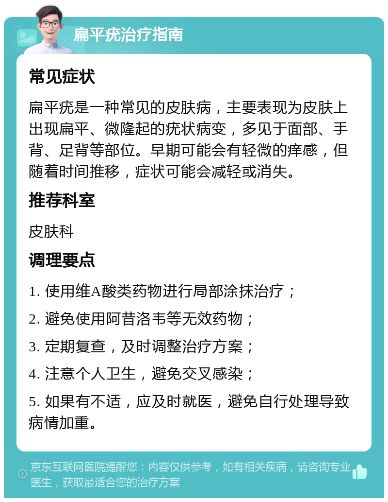 扁平疣治疗指南 常见症状 扁平疣是一种常见的皮肤病，主要表现为皮肤上出现扁平、微隆起的疣状病变，多见于面部、手背、足背等部位。早期可能会有轻微的痒感，但随着时间推移，症状可能会减轻或消失。 推荐科室 皮肤科 调理要点 1. 使用维A酸类药物进行局部涂抹治疗； 2. 避免使用阿昔洛韦等无效药物； 3. 定期复查，及时调整治疗方案； 4. 注意个人卫生，避免交叉感染； 5. 如果有不适，应及时就医，避免自行处理导致病情加重。