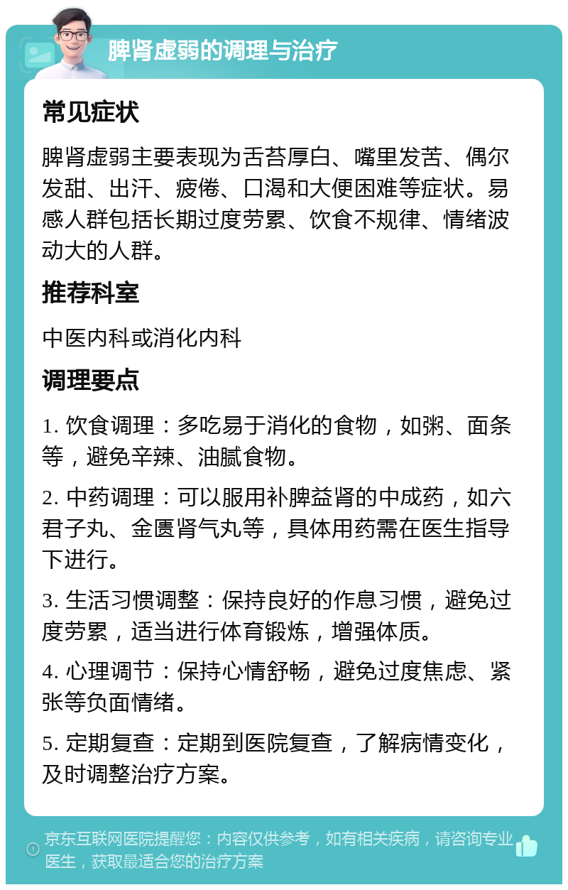 脾肾虚弱的调理与治疗 常见症状 脾肾虚弱主要表现为舌苔厚白、嘴里发苦、偶尔发甜、出汗、疲倦、口渴和大便困难等症状。易感人群包括长期过度劳累、饮食不规律、情绪波动大的人群。 推荐科室 中医内科或消化内科 调理要点 1. 饮食调理：多吃易于消化的食物，如粥、面条等，避免辛辣、油腻食物。 2. 中药调理：可以服用补脾益肾的中成药，如六君子丸、金匮肾气丸等，具体用药需在医生指导下进行。 3. 生活习惯调整：保持良好的作息习惯，避免过度劳累，适当进行体育锻炼，增强体质。 4. 心理调节：保持心情舒畅，避免过度焦虑、紧张等负面情绪。 5. 定期复查：定期到医院复查，了解病情变化，及时调整治疗方案。