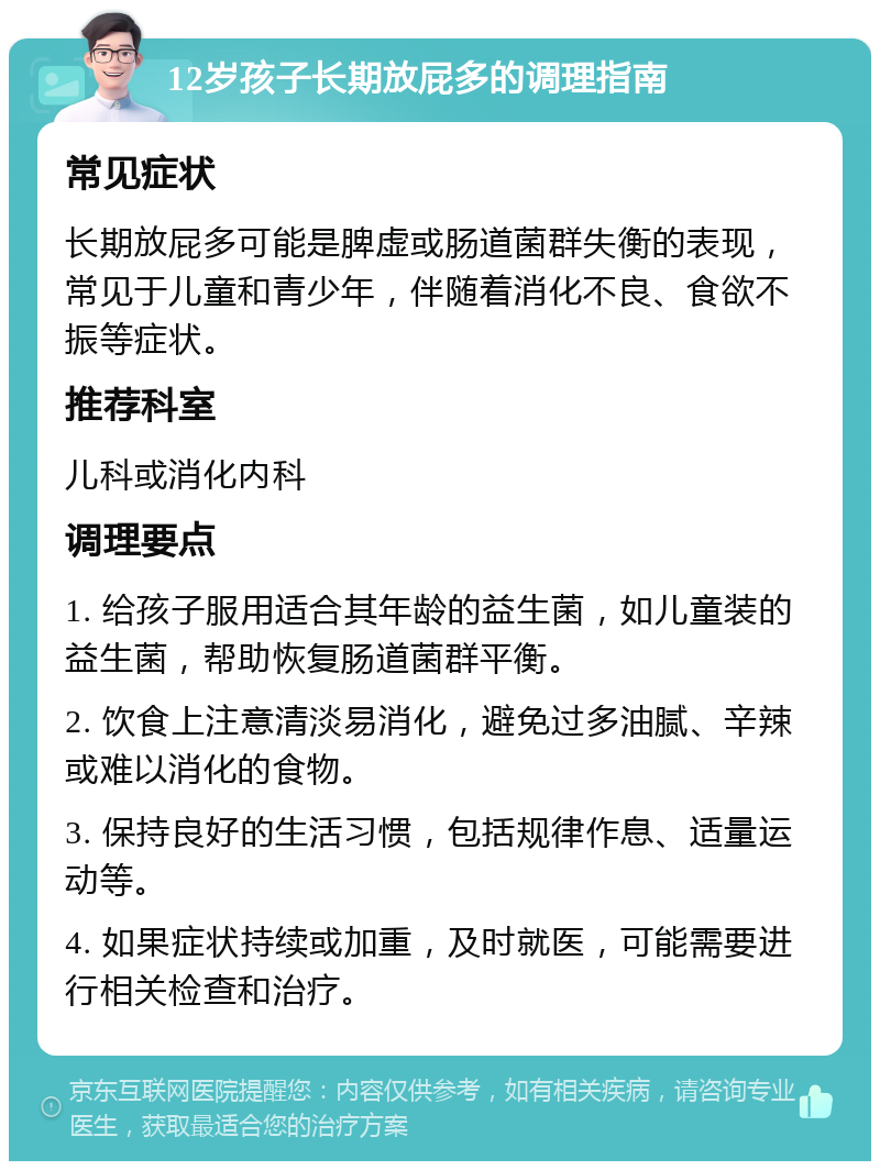 12岁孩子长期放屁多的调理指南 常见症状 长期放屁多可能是脾虚或肠道菌群失衡的表现，常见于儿童和青少年，伴随着消化不良、食欲不振等症状。 推荐科室 儿科或消化内科 调理要点 1. 给孩子服用适合其年龄的益生菌，如儿童装的益生菌，帮助恢复肠道菌群平衡。 2. 饮食上注意清淡易消化，避免过多油腻、辛辣或难以消化的食物。 3. 保持良好的生活习惯，包括规律作息、适量运动等。 4. 如果症状持续或加重，及时就医，可能需要进行相关检查和治疗。