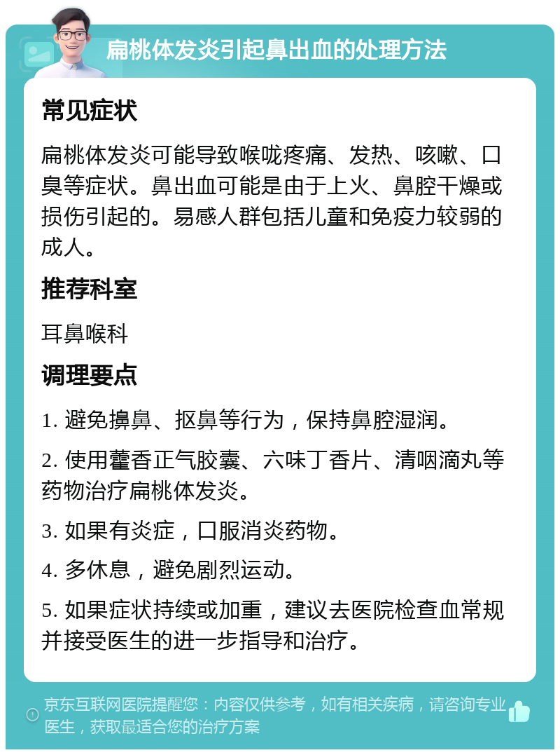 扁桃体发炎引起鼻出血的处理方法 常见症状 扁桃体发炎可能导致喉咙疼痛、发热、咳嗽、口臭等症状。鼻出血可能是由于上火、鼻腔干燥或损伤引起的。易感人群包括儿童和免疫力较弱的成人。 推荐科室 耳鼻喉科 调理要点 1. 避免擤鼻、抠鼻等行为，保持鼻腔湿润。 2. 使用藿香正气胶囊、六味丁香片、清咽滴丸等药物治疗扁桃体发炎。 3. 如果有炎症，口服消炎药物。 4. 多休息，避免剧烈运动。 5. 如果症状持续或加重，建议去医院检查血常规并接受医生的进一步指导和治疗。