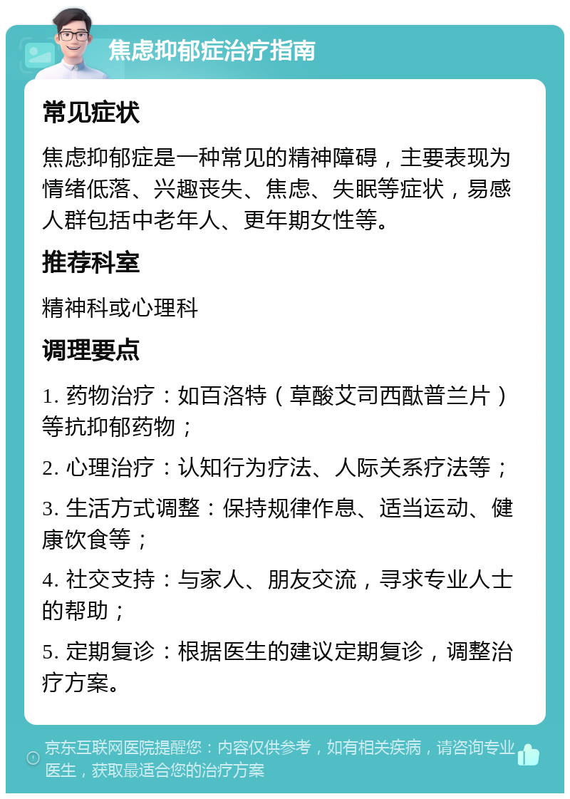 焦虑抑郁症治疗指南 常见症状 焦虑抑郁症是一种常见的精神障碍，主要表现为情绪低落、兴趣丧失、焦虑、失眠等症状，易感人群包括中老年人、更年期女性等。 推荐科室 精神科或心理科 调理要点 1. 药物治疗：如百洛特（草酸艾司西酞普兰片）等抗抑郁药物； 2. 心理治疗：认知行为疗法、人际关系疗法等； 3. 生活方式调整：保持规律作息、适当运动、健康饮食等； 4. 社交支持：与家人、朋友交流，寻求专业人士的帮助； 5. 定期复诊：根据医生的建议定期复诊，调整治疗方案。