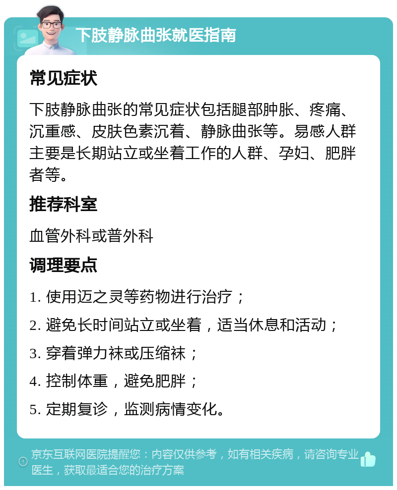 下肢静脉曲张就医指南 常见症状 下肢静脉曲张的常见症状包括腿部肿胀、疼痛、沉重感、皮肤色素沉着、静脉曲张等。易感人群主要是长期站立或坐着工作的人群、孕妇、肥胖者等。 推荐科室 血管外科或普外科 调理要点 1. 使用迈之灵等药物进行治疗； 2. 避免长时间站立或坐着，适当休息和活动； 3. 穿着弹力袜或压缩袜； 4. 控制体重，避免肥胖； 5. 定期复诊，监测病情变化。