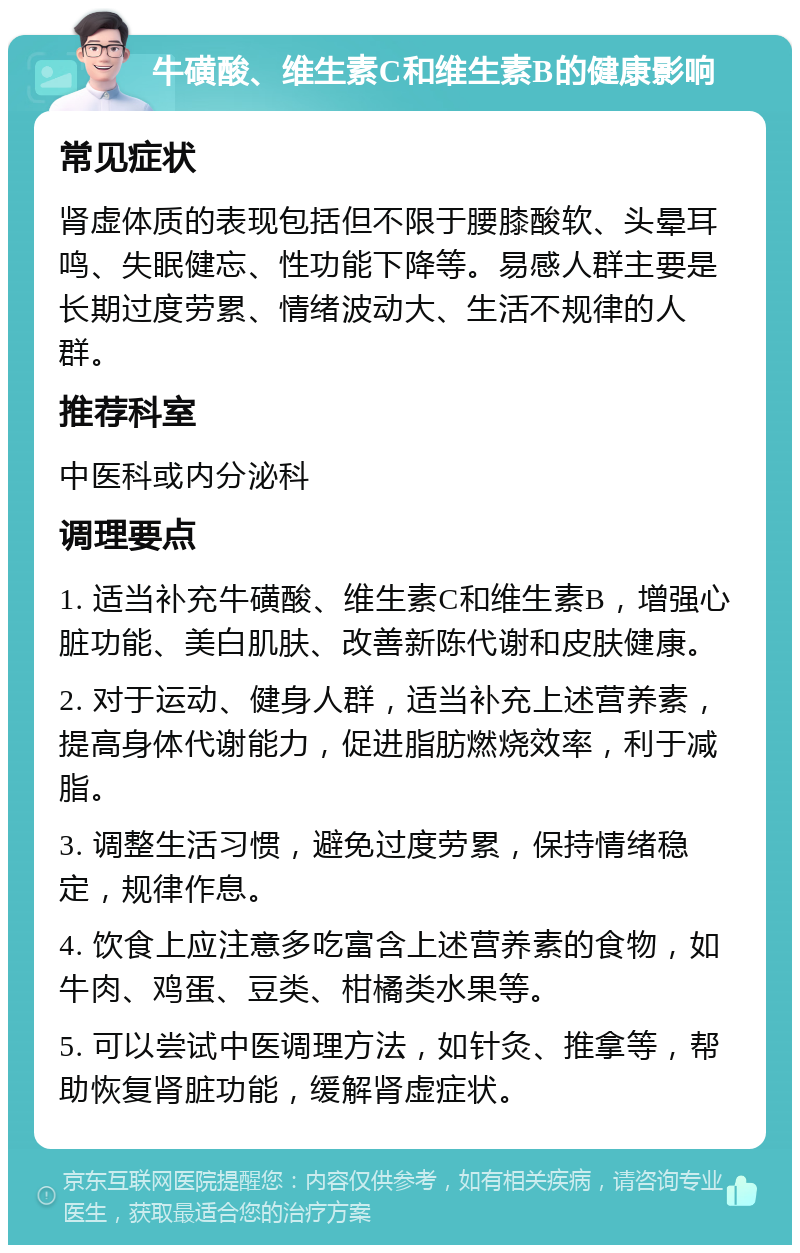 牛磺酸、维生素C和维生素B的健康影响 常见症状 肾虚体质的表现包括但不限于腰膝酸软、头晕耳鸣、失眠健忘、性功能下降等。易感人群主要是长期过度劳累、情绪波动大、生活不规律的人群。 推荐科室 中医科或内分泌科 调理要点 1. 适当补充牛磺酸、维生素C和维生素B，增强心脏功能、美白肌肤、改善新陈代谢和皮肤健康。 2. 对于运动、健身人群，适当补充上述营养素，提高身体代谢能力，促进脂肪燃烧效率，利于减脂。 3. 调整生活习惯，避免过度劳累，保持情绪稳定，规律作息。 4. 饮食上应注意多吃富含上述营养素的食物，如牛肉、鸡蛋、豆类、柑橘类水果等。 5. 可以尝试中医调理方法，如针灸、推拿等，帮助恢复肾脏功能，缓解肾虚症状。