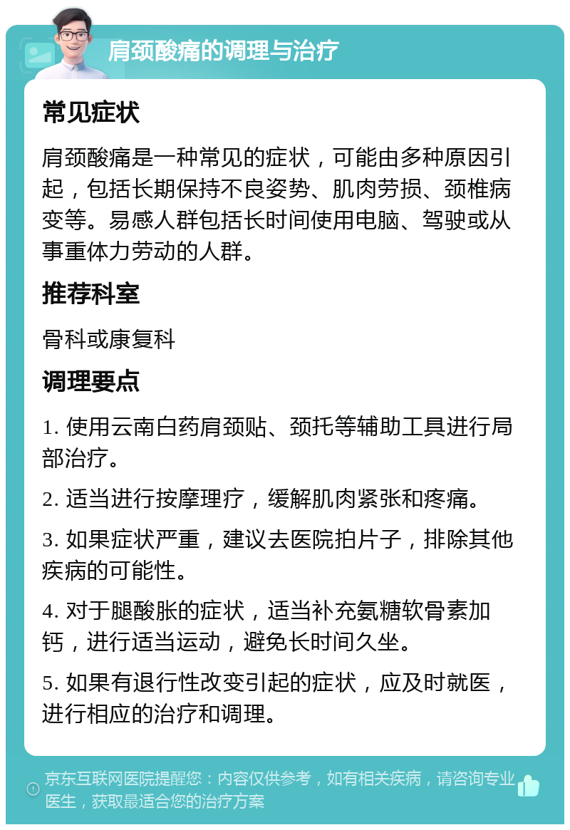 肩颈酸痛的调理与治疗 常见症状 肩颈酸痛是一种常见的症状，可能由多种原因引起，包括长期保持不良姿势、肌肉劳损、颈椎病变等。易感人群包括长时间使用电脑、驾驶或从事重体力劳动的人群。 推荐科室 骨科或康复科 调理要点 1. 使用云南白药肩颈贴、颈托等辅助工具进行局部治疗。 2. 适当进行按摩理疗，缓解肌肉紧张和疼痛。 3. 如果症状严重，建议去医院拍片子，排除其他疾病的可能性。 4. 对于腿酸胀的症状，适当补充氨糖软骨素加钙，进行适当运动，避免长时间久坐。 5. 如果有退行性改变引起的症状，应及时就医，进行相应的治疗和调理。