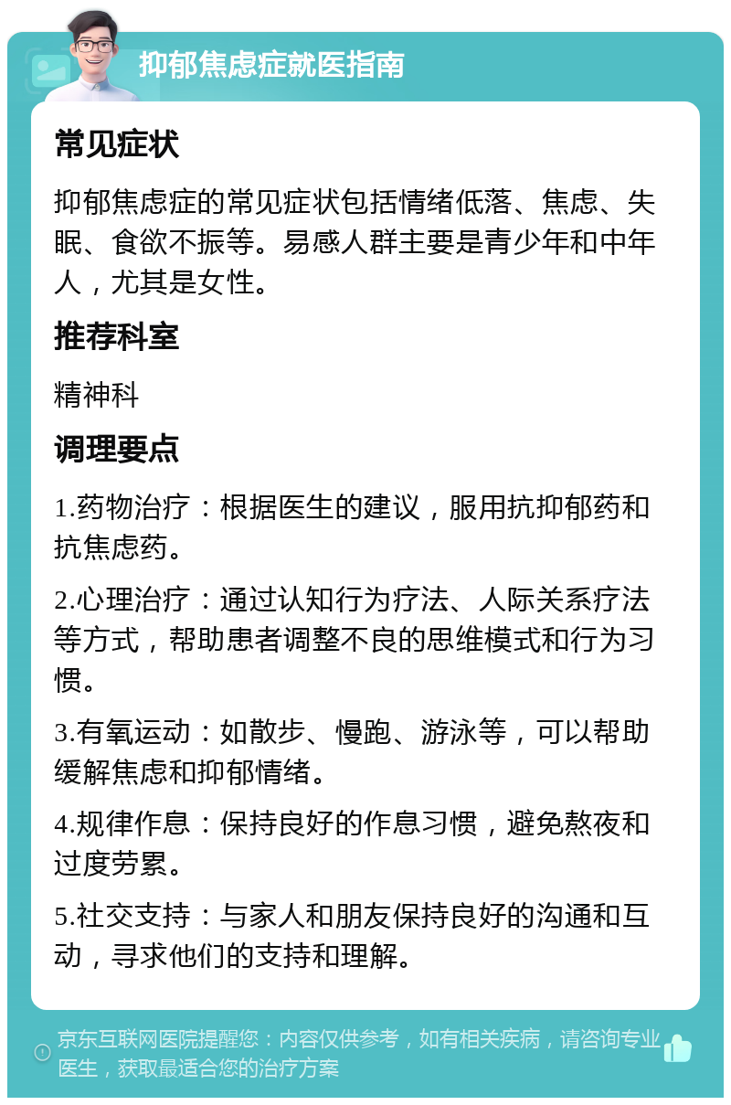 抑郁焦虑症就医指南 常见症状 抑郁焦虑症的常见症状包括情绪低落、焦虑、失眠、食欲不振等。易感人群主要是青少年和中年人，尤其是女性。 推荐科室 精神科 调理要点 1.药物治疗：根据医生的建议，服用抗抑郁药和抗焦虑药。 2.心理治疗：通过认知行为疗法、人际关系疗法等方式，帮助患者调整不良的思维模式和行为习惯。 3.有氧运动：如散步、慢跑、游泳等，可以帮助缓解焦虑和抑郁情绪。 4.规律作息：保持良好的作息习惯，避免熬夜和过度劳累。 5.社交支持：与家人和朋友保持良好的沟通和互动，寻求他们的支持和理解。