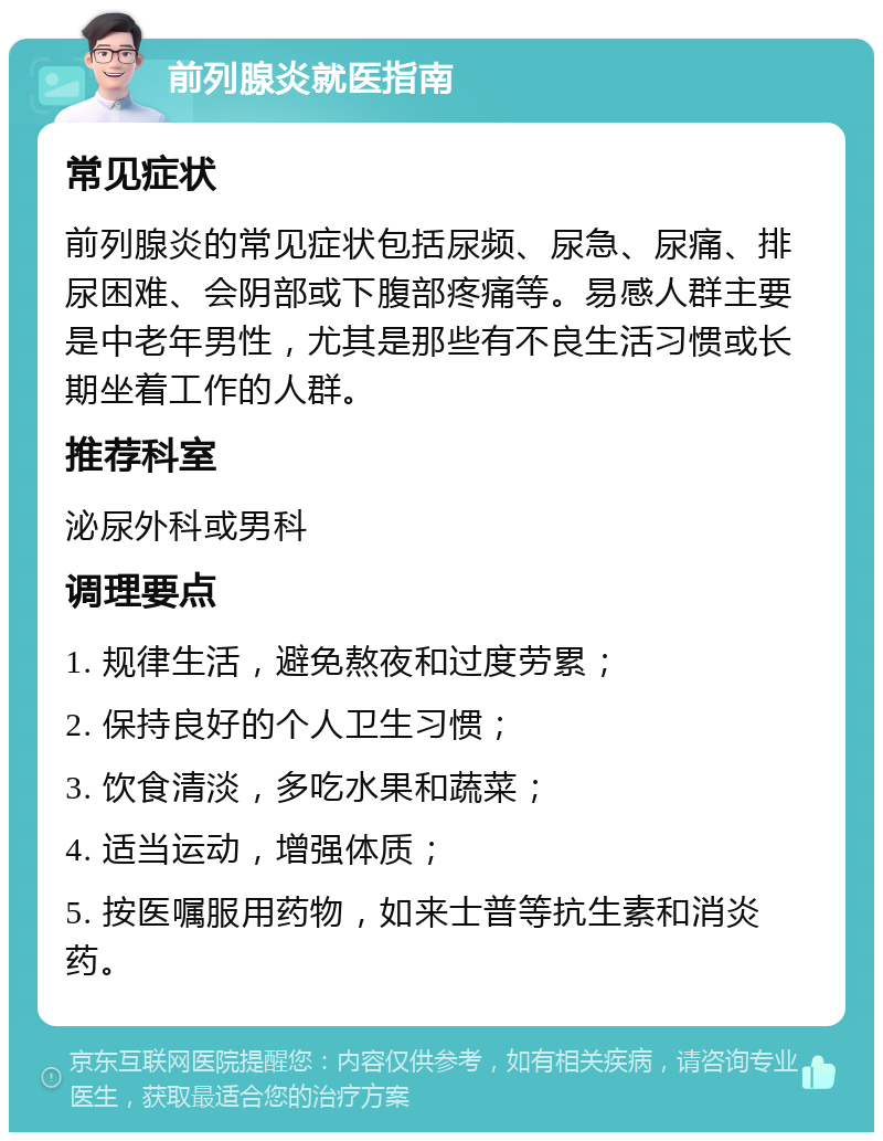 前列腺炎就医指南 常见症状 前列腺炎的常见症状包括尿频、尿急、尿痛、排尿困难、会阴部或下腹部疼痛等。易感人群主要是中老年男性，尤其是那些有不良生活习惯或长期坐着工作的人群。 推荐科室 泌尿外科或男科 调理要点 1. 规律生活，避免熬夜和过度劳累； 2. 保持良好的个人卫生习惯； 3. 饮食清淡，多吃水果和蔬菜； 4. 适当运动，增强体质； 5. 按医嘱服用药物，如来士普等抗生素和消炎药。