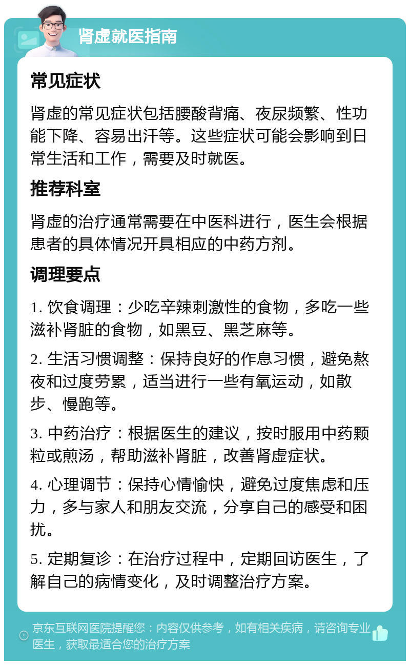 肾虚就医指南 常见症状 肾虚的常见症状包括腰酸背痛、夜尿频繁、性功能下降、容易出汗等。这些症状可能会影响到日常生活和工作，需要及时就医。 推荐科室 肾虚的治疗通常需要在中医科进行，医生会根据患者的具体情况开具相应的中药方剂。 调理要点 1. 饮食调理：少吃辛辣刺激性的食物，多吃一些滋补肾脏的食物，如黑豆、黑芝麻等。 2. 生活习惯调整：保持良好的作息习惯，避免熬夜和过度劳累，适当进行一些有氧运动，如散步、慢跑等。 3. 中药治疗：根据医生的建议，按时服用中药颗粒或煎汤，帮助滋补肾脏，改善肾虚症状。 4. 心理调节：保持心情愉快，避免过度焦虑和压力，多与家人和朋友交流，分享自己的感受和困扰。 5. 定期复诊：在治疗过程中，定期回访医生，了解自己的病情变化，及时调整治疗方案。