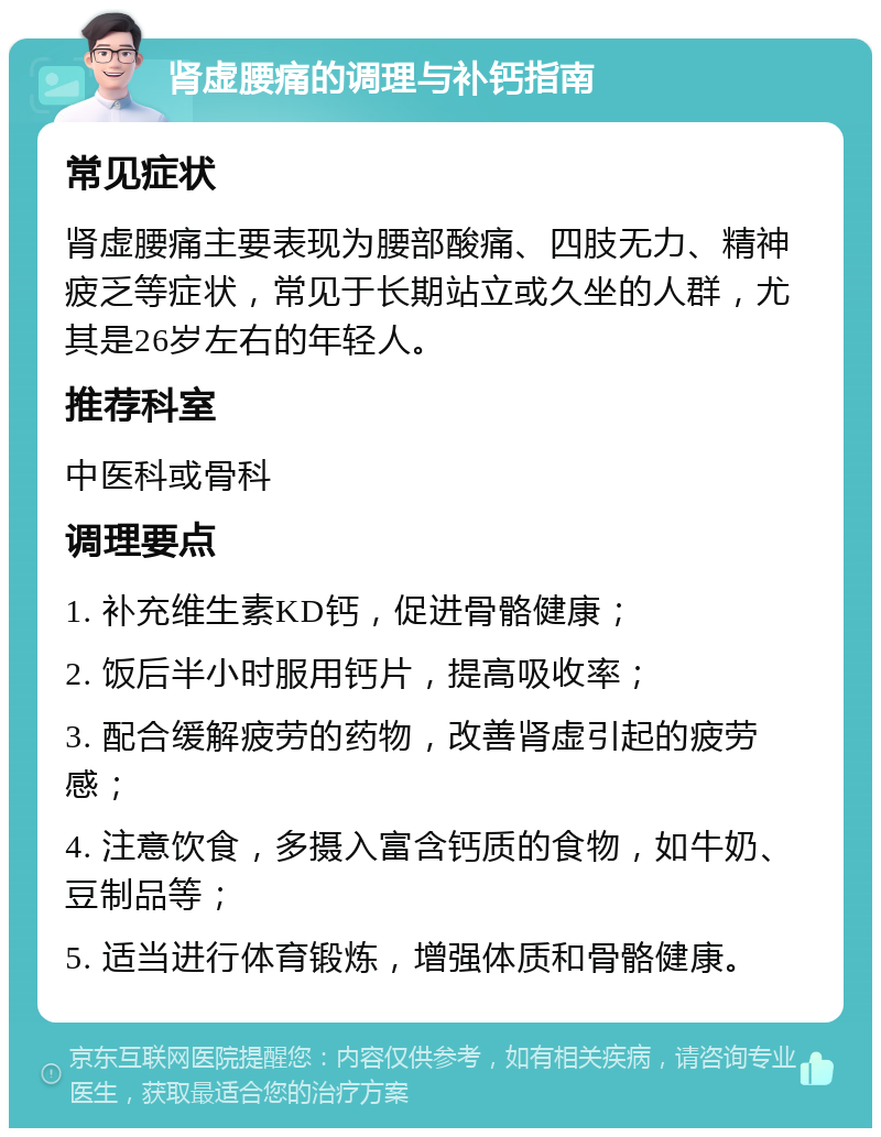 肾虚腰痛的调理与补钙指南 常见症状 肾虚腰痛主要表现为腰部酸痛、四肢无力、精神疲乏等症状，常见于长期站立或久坐的人群，尤其是26岁左右的年轻人。 推荐科室 中医科或骨科 调理要点 1. 补充维生素KD钙，促进骨骼健康； 2. 饭后半小时服用钙片，提高吸收率； 3. 配合缓解疲劳的药物，改善肾虚引起的疲劳感； 4. 注意饮食，多摄入富含钙质的食物，如牛奶、豆制品等； 5. 适当进行体育锻炼，增强体质和骨骼健康。