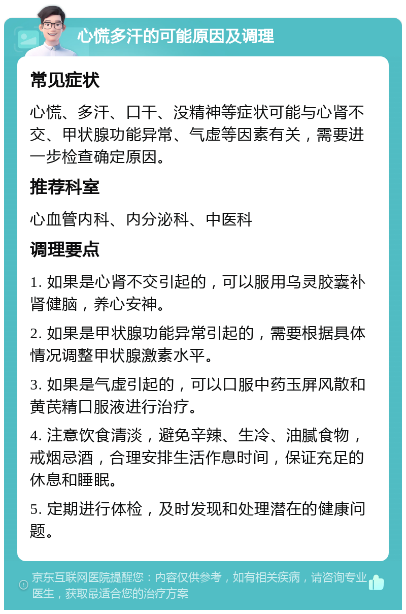 心慌多汗的可能原因及调理 常见症状 心慌、多汗、口干、没精神等症状可能与心肾不交、甲状腺功能异常、气虚等因素有关，需要进一步检查确定原因。 推荐科室 心血管内科、内分泌科、中医科 调理要点 1. 如果是心肾不交引起的，可以服用乌灵胶囊补肾健脑，养心安神。 2. 如果是甲状腺功能异常引起的，需要根据具体情况调整甲状腺激素水平。 3. 如果是气虚引起的，可以口服中药玉屏风散和黄芪精口服液进行治疗。 4. 注意饮食清淡，避免辛辣、生冷、油腻食物，戒烟忌酒，合理安排生活作息时间，保证充足的休息和睡眠。 5. 定期进行体检，及时发现和处理潜在的健康问题。