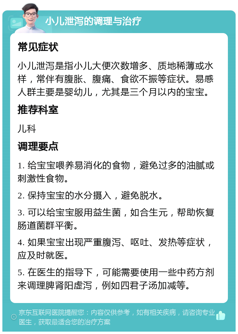 小儿泄泻的调理与治疗 常见症状 小儿泄泻是指小儿大便次数增多、质地稀薄或水样，常伴有腹胀、腹痛、食欲不振等症状。易感人群主要是婴幼儿，尤其是三个月以内的宝宝。 推荐科室 儿科 调理要点 1. 给宝宝喂养易消化的食物，避免过多的油腻或刺激性食物。 2. 保持宝宝的水分摄入，避免脱水。 3. 可以给宝宝服用益生菌，如合生元，帮助恢复肠道菌群平衡。 4. 如果宝宝出现严重腹泻、呕吐、发热等症状，应及时就医。 5. 在医生的指导下，可能需要使用一些中药方剂来调理脾肾阳虚泻，例如四君子汤加减等。