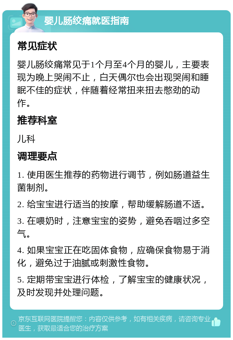 婴儿肠绞痛就医指南 常见症状 婴儿肠绞痛常见于1个月至4个月的婴儿，主要表现为晚上哭闹不止，白天偶尔也会出现哭闹和睡眠不佳的症状，伴随着经常扭来扭去憋劲的动作。 推荐科室 儿科 调理要点 1. 使用医生推荐的药物进行调节，例如肠道益生菌制剂。 2. 给宝宝进行适当的按摩，帮助缓解肠道不适。 3. 在喂奶时，注意宝宝的姿势，避免吞咽过多空气。 4. 如果宝宝正在吃固体食物，应确保食物易于消化，避免过于油腻或刺激性食物。 5. 定期带宝宝进行体检，了解宝宝的健康状况，及时发现并处理问题。