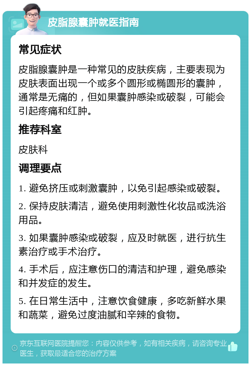 皮脂腺囊肿就医指南 常见症状 皮脂腺囊肿是一种常见的皮肤疾病，主要表现为皮肤表面出现一个或多个圆形或椭圆形的囊肿，通常是无痛的，但如果囊肿感染或破裂，可能会引起疼痛和红肿。 推荐科室 皮肤科 调理要点 1. 避免挤压或刺激囊肿，以免引起感染或破裂。 2. 保持皮肤清洁，避免使用刺激性化妆品或洗浴用品。 3. 如果囊肿感染或破裂，应及时就医，进行抗生素治疗或手术治疗。 4. 手术后，应注意伤口的清洁和护理，避免感染和并发症的发生。 5. 在日常生活中，注意饮食健康，多吃新鲜水果和蔬菜，避免过度油腻和辛辣的食物。