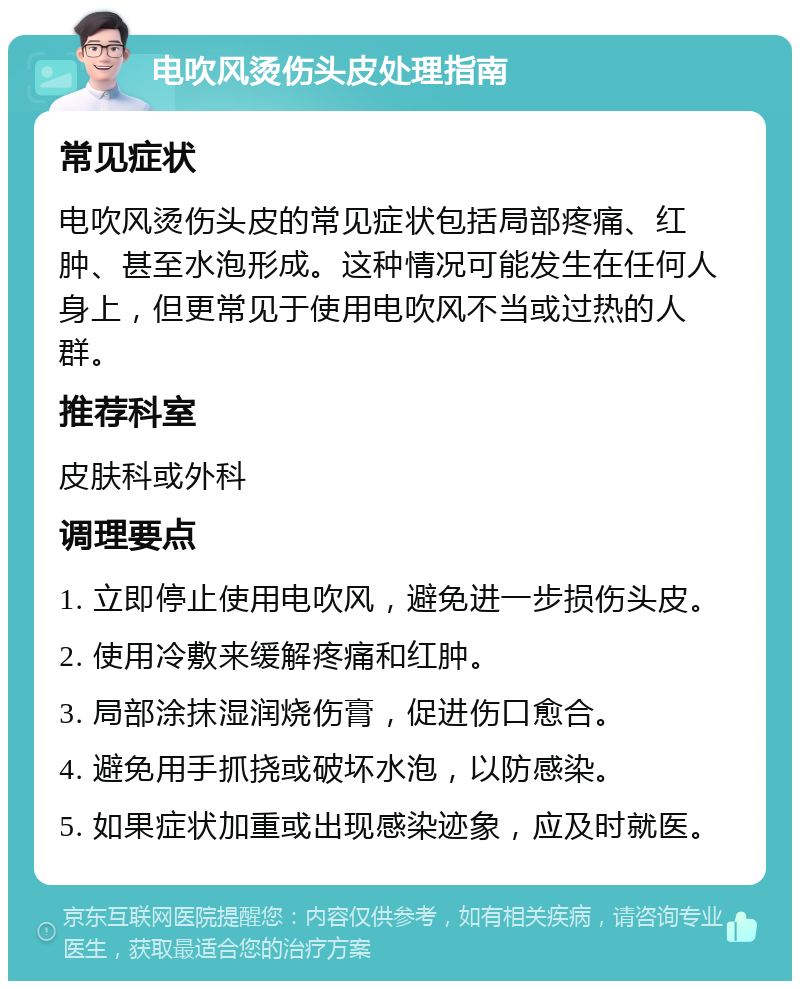 电吹风烫伤头皮处理指南 常见症状 电吹风烫伤头皮的常见症状包括局部疼痛、红肿、甚至水泡形成。这种情况可能发生在任何人身上，但更常见于使用电吹风不当或过热的人群。 推荐科室 皮肤科或外科 调理要点 1. 立即停止使用电吹风，避免进一步损伤头皮。 2. 使用冷敷来缓解疼痛和红肿。 3. 局部涂抹湿润烧伤膏，促进伤口愈合。 4. 避免用手抓挠或破坏水泡，以防感染。 5. 如果症状加重或出现感染迹象，应及时就医。