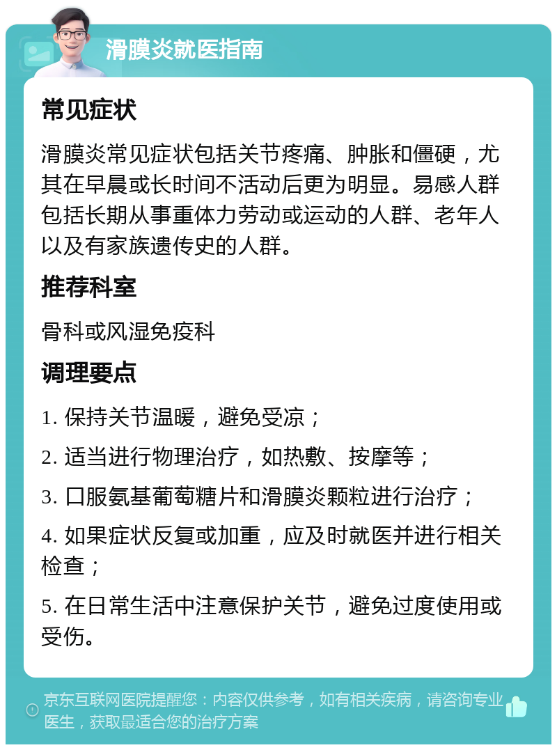 滑膜炎就医指南 常见症状 滑膜炎常见症状包括关节疼痛、肿胀和僵硬，尤其在早晨或长时间不活动后更为明显。易感人群包括长期从事重体力劳动或运动的人群、老年人以及有家族遗传史的人群。 推荐科室 骨科或风湿免疫科 调理要点 1. 保持关节温暖，避免受凉； 2. 适当进行物理治疗，如热敷、按摩等； 3. 口服氨基葡萄糖片和滑膜炎颗粒进行治疗； 4. 如果症状反复或加重，应及时就医并进行相关检查； 5. 在日常生活中注意保护关节，避免过度使用或受伤。