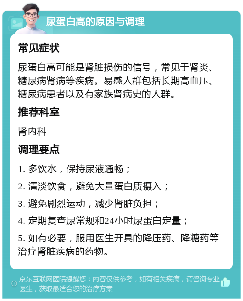 尿蛋白高的原因与调理 常见症状 尿蛋白高可能是肾脏损伤的信号，常见于肾炎、糖尿病肾病等疾病。易感人群包括长期高血压、糖尿病患者以及有家族肾病史的人群。 推荐科室 肾内科 调理要点 1. 多饮水，保持尿液通畅； 2. 清淡饮食，避免大量蛋白质摄入； 3. 避免剧烈运动，减少肾脏负担； 4. 定期复查尿常规和24小时尿蛋白定量； 5. 如有必要，服用医生开具的降压药、降糖药等治疗肾脏疾病的药物。