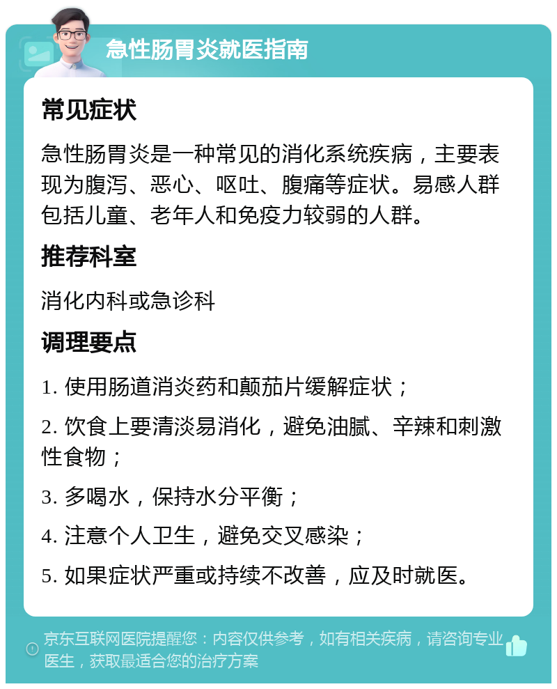 急性肠胃炎就医指南 常见症状 急性肠胃炎是一种常见的消化系统疾病，主要表现为腹泻、恶心、呕吐、腹痛等症状。易感人群包括儿童、老年人和免疫力较弱的人群。 推荐科室 消化内科或急诊科 调理要点 1. 使用肠道消炎药和颠茄片缓解症状； 2. 饮食上要清淡易消化，避免油腻、辛辣和刺激性食物； 3. 多喝水，保持水分平衡； 4. 注意个人卫生，避免交叉感染； 5. 如果症状严重或持续不改善，应及时就医。