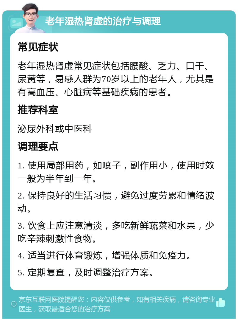 老年湿热肾虚的治疗与调理 常见症状 老年湿热肾虚常见症状包括腰酸、乏力、口干、尿黄等，易感人群为70岁以上的老年人，尤其是有高血压、心脏病等基础疾病的患者。 推荐科室 泌尿外科或中医科 调理要点 1. 使用局部用药，如喷子，副作用小，使用时效一般为半年到一年。 2. 保持良好的生活习惯，避免过度劳累和情绪波动。 3. 饮食上应注意清淡，多吃新鲜蔬菜和水果，少吃辛辣刺激性食物。 4. 适当进行体育锻炼，增强体质和免疫力。 5. 定期复查，及时调整治疗方案。