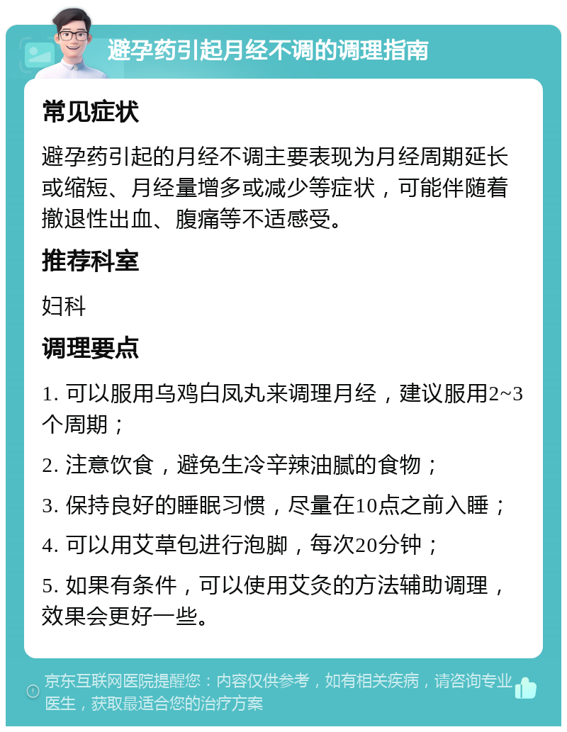 避孕药引起月经不调的调理指南 常见症状 避孕药引起的月经不调主要表现为月经周期延长或缩短、月经量增多或减少等症状，可能伴随着撤退性出血、腹痛等不适感受。 推荐科室 妇科 调理要点 1. 可以服用乌鸡白凤丸来调理月经，建议服用2~3个周期； 2. 注意饮食，避免生冷辛辣油腻的食物； 3. 保持良好的睡眠习惯，尽量在10点之前入睡； 4. 可以用艾草包进行泡脚，每次20分钟； 5. 如果有条件，可以使用艾灸的方法辅助调理，效果会更好一些。