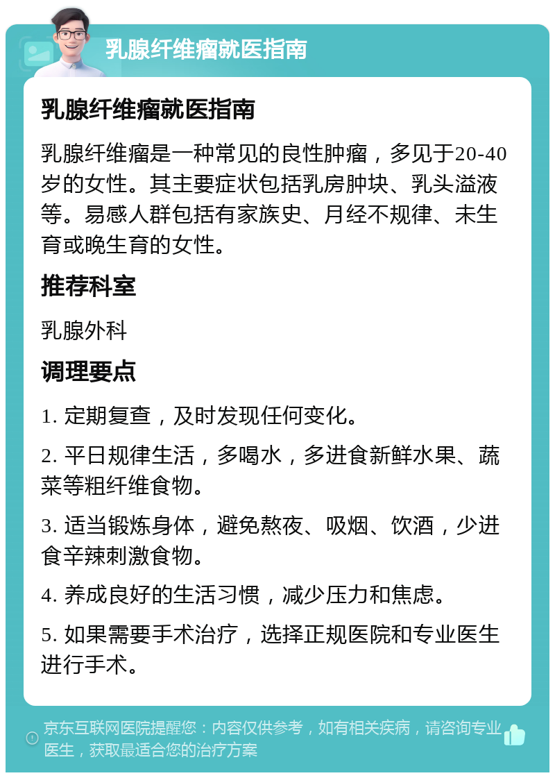 乳腺纤维瘤就医指南 乳腺纤维瘤就医指南 乳腺纤维瘤是一种常见的良性肿瘤，多见于20-40岁的女性。其主要症状包括乳房肿块、乳头溢液等。易感人群包括有家族史、月经不规律、未生育或晚生育的女性。 推荐科室 乳腺外科 调理要点 1. 定期复查，及时发现任何变化。 2. 平日规律生活，多喝水，多进食新鲜水果、蔬菜等粗纤维食物。 3. 适当锻炼身体，避免熬夜、吸烟、饮酒，少进食辛辣刺激食物。 4. 养成良好的生活习惯，减少压力和焦虑。 5. 如果需要手术治疗，选择正规医院和专业医生进行手术。